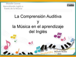 La Comprensión Auditiva 
y 
la Música en el aprendizaje 
del Inglés 
Moodle Course 
Aprendiendo Inglés a 
través de la Música 
Michelle Nicólas 
2014 
 