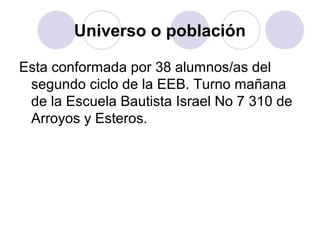 Universo o población

Esta conformada por 38 alumnos/as del
 segundo ciclo de la EEB. Turno mañana
 de la Escuela Bautista Israel No 7 310 de
 Arroyos y Esteros.
 