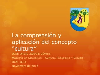 La comprensión y
aplicación del concepto
“cultura”
JOSE DAVID ZÁRATE GÓMEZ
Maestría en Educación – Cultura, Pedagogía y Escuela
UCN- UCO
Noviembre de 2012
 