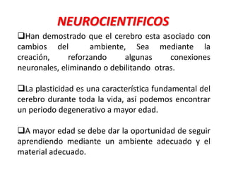 NEUROCIENTIFICOSHan demostrado que el cerebro esta asociado con cambios del  ambiente, Sea mediante la creación, reforzando algunas conexiones neuronales, eliminando o debilitando  otras.