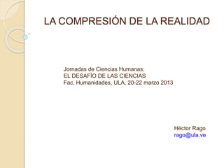 LA COMPRESIÓN DE LA REALIDAD
Jornadas de Ciencias Humanas:
EL DESAFÍO DE LAS CIENCIAS
Fac. Humanidades, ULA, 20-22 marzo 2013
Héctor Rago
rago@ula.ve
 