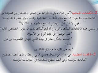 2-‫اجلماعية‬ ‫الكفاءات‬:“‫من‬ ‫جمموعة‬ ‫بني‬ ‫تداخل‬ ‫و‬ ‫تضافر‬ ‫عن‬ ‫النامجة‬ ‫ات‬‫ر‬‫املها‬ ‫تلك‬ ‫هي‬
‫للمؤسسة‬ ‫جديدة‬ ‫ارد‬‫و‬‫م‬ ‫إبنشاء‬ ‫اجلماعية‬ ‫الكفاءات‬ ‫هذه‬ ‫تسمح‬ ‫حيث‬ ‫املؤسسة‬ ‫أنشطة‬
‫اكمها‬‫ر‬‫ت‬ ‫و‬ ‫بتطويرها‬ ‫تسمح‬ ‫بل‬ ‫ارد‬‫و‬‫امل‬ ‫حمل‬ ‫حتل‬ ‫ال‬ ‫فهي‬“
‫ا‬ ‫اخلصائص‬ ‫تتوفر‬ ‫ان‬ ‫جيب‬ ‫كذلك‬‫لتكون‬ ‫و‬ ‫ية‬‫ر‬‫ابحملو‬ ‫كذلك‬‫الكفاءات‬ ‫هذه‬ ‫تسمى‬ ‫و‬‫لتالية‬:
*‫اق‬‫و‬‫األس‬ ‫من‬ ‫اع‬‫و‬‫أن‬ ‫عدة‬ ‫اىل‬ ‫الوصول‬ ‫تتيح‬
*‫قبل‬ ‫من‬ ‫امللحوظة‬ ‫النهائي‬ ‫املنتج‬ ‫قيمة‬ ‫يف‬ ‫معترب‬ ‫بشكل‬ ‫تساهم‬
‫بون‬‫ز‬‫ال‬
*‫املنافسني‬ ‫قبل‬ ‫من‬ ‫تقليدها‬ ‫يصعب‬
3-‫التنظيمية‬ ‫الكفاءة‬:‫مصطل‬ ‫أيضا‬ ‫عليها‬ ‫يطلق‬ ‫و‬ ‫هنائي‬ ‫مجاعي‬ ‫نشاط‬ ‫عن‬ ‫عبارة‬ ‫هي‬‫ح‬
‫املؤسسة‬ ‫كفاءات‬‫أيضا‬ ‫وهي‬‫املؤسسة‬ ‫اتيجية‬‫رت‬‫إس‬ ‫يف‬ ‫يستخدم‬ ‫مفهوم‬.
 