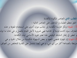 ‫الثاين‬ ‫املطلب‬:‫للكفاءة‬ ‫املكونة‬ ‫العناصر‬
‫التالية‬ ‫العناصر‬ ‫على‬ ‫الباحثني‬ ‫و‬ ‫العلماء‬ ‫معظم‬ ‫اتفق‬:
1-‫املعرفة‬:‫هذه‬ ‫و‬ ‫املعرفة‬ ‫استخدام‬ ‫على‬ ‫أخرى‬ ‫ارد‬‫و‬‫م‬ ‫جانب‬ ‫إىل‬ ‫الكفاءة‬ ‫ممارسة‬ ‫تكز‬‫ر‬‫ت‬
‫م‬ ‫غالبا‬ ‫هي‬ ‫و‬ ‫ابلعمل‬ ‫القيام‬ ‫ألجل‬ ‫ية‬‫ر‬‫ضرو‬ ‫فهي‬ ‫مجاعية‬ ‫أو‬ ‫فردية‬ ‫كانت‬‫اء‬‫و‬‫س‬ ‫املعارف‬‫لد‬‫و‬‫ت‬ ‫ا‬
‫الكفاءة‬ ‫لبناء‬ ‫األساسي‬ ‫املورد‬ ‫تعترب‬ ‫هلذا‬ ‫الوظيفي‬ ‫النشاط‬ ‫إطار‬ ‫يف‬ ‫تتطور‬ ‫و‬.
2-‫املهارة‬:‫ه‬ ‫و‬ ‫اخلربة‬ ‫خالل‬ ‫من‬ ‫املكتسبة‬ ‫لة‬‫و‬‫السه‬ ‫بعض‬ ‫و‬ ‫التعود‬ ‫تقتضي‬ ‫املهارة‬ ‫إن‬‫ي‬
‫الع‬ ‫من‬ ‫للتخلص‬ ‫القدرة‬ ‫على‬ ‫تشتمل‬ ‫أيضا‬ ‫هي‬ ‫و‬ ‫شيء‬ ‫أي‬ ‫من‬ ‫أكثر‬ ‫ابلصناعة‬ ‫تبطة‬‫ر‬‫م‬‫ائق‬‫و‬.
 