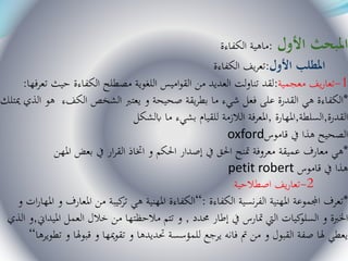 ‫األول‬ ‫املبحث‬:‫الكفاءة‬ ‫ماهية‬
‫األول‬ ‫املطلب‬:‫الكفاءة‬ ‫يف‬‫ر‬‫تع‬
1-‫معجمية‬ ‫يف‬‫ر‬‫تعا‬:‫تعرفه‬ ‫حيث‬ ‫الكفاءة‬ ‫مصطلح‬ ‫اللغوية‬ ‫اميس‬‫و‬‫الق‬ ‫من‬ ‫العديد‬ ‫لت‬‫و‬‫تنا‬ ‫لقد‬‫ا‬:
*‫مي‬ ‫الذي‬ ‫هو‬ ‫الكفء‬ ‫الشخص‬ ‫يعترب‬ ‫و‬ ‫صحيحة‬ ‫يقة‬‫ر‬‫بط‬ ‫ما‬ ‫شيء‬ ‫فعل‬ ‫على‬ ‫القدرة‬ ‫هي‬ ‫الكفاءة‬‫تلك‬
‫القدرة‬,‫السلطة‬,‫املهارة‬,‫ابلشكل‬ ‫ما‬ ‫بشيء‬ ‫للقيام‬ ‫الالزمة‬ ‫املعرفة‬
oxford‫قاموس‬ ‫يف‬ ‫هذا‬ ‫الصحيح‬
*‫املهن‬ ‫بعض‬ ‫يف‬ ‫ار‬‫ر‬‫الق‬ ‫اختاذ‬ ‫و‬ ‫احلكم‬ ‫إصدار‬ ‫يف‬ ‫احلق‬ ‫متنح‬ ‫معروفة‬ ‫عميقة‬ ‫معارف‬ ‫هي‬
petit robert ‫قاموس‬ ‫يف‬ ‫هذا‬
2-‫يف‬‫ر‬‫تعا‬‫اصطالحية‬
*‫الكفاءة‬ ‫نسية‬‫ر‬‫الف‬ ‫املهنية‬ ‫اجملموعة‬ ‫تعرف‬:“‫امل‬ ‫و‬ ‫املعارف‬ ‫من‬ ‫كيبة‬‫تر‬ ‫هي‬ ‫املهنية‬ ‫الكفاءة‬‫و‬ ‫ات‬‫ر‬‫ها‬
‫حمدد‬ ‫إطار‬ ‫يف‬ ‫متارس‬ ‫اليت‬ ‫كيات‬‫السلو‬ ‫و‬ ‫اخلربة‬,‫امليداين‬ ‫العمل‬ ‫خالل‬ ‫من‬ ‫مالحظتها‬ ‫تتم‬ ‫و‬,‫و‬‫الذي‬
‫تط‬ ‫و‬ ‫قبوهلا‬ ‫و‬ ‫ميها‬‫و‬‫تق‬ ‫و‬ ‫حتديدها‬ ‫للمؤسسة‬ ‫يرجع‬ ‫فانه‬ ‫مت‬ ‫من‬ ‫و‬ ‫القبول‬ ‫صفة‬ ‫هلا‬ ‫يعطي‬‫ويرها‬“
 