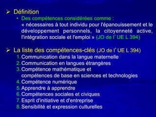 Ø  Définition
    •  Des compétences considérées comme :
       « nécessaires à tout individu pour l'épanouissement et le
       développement personnels, la citoyenneté active,
       l'intégration sociale et l'emploi » (JO de l’UE L 394)

Ø  La liste des compétences-clés (JO de l’UE L 394)
    1. Communication dans la langue maternelle
    2. Communication en langues étrangères
    3. Compétence mathématique et
       compétences de base en sciences et technologies
    4. Compétence numérique
    5. Apprendre à apprendre
    6. Compétences sociales et civiques
    7. Esprit d'initiative et d'entreprise
    8. Sensibilité et expression culturelles
 