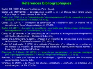 Références bibliographiques
Coulet, J.C. (1999), Éduquer l’intelligence. Paris : Dunod.
Coulet, J.C. (1999-2006), « Développement cognitif », in : M. Deleau (Ed.), Grand Amphi,
   Psychologie du développement. Paris : Bréal.
Coulet, J.-C. (2010 a), « La "référentialisation" des compétences à l’école, conceptions et mises
   en œuvre », Recherche et formation, 64, 47-62.
Coulet, J.C. (2010), « Mobilisation et construction de l’expérience dans un modèle de la
   compétence ». Travail et apprentissages, 6, 181-198.
Coulet, J.C. (2011), « La notion de compétence : un modèle pour décrire, évaluer et développer
   les compétences ». Le Travail Humain, 74, 1, 1-30.
Coulet, J.C. (à paraître), « Des caractéristiques de l’expertise au management des compétences
   individuelles et collectives ». Management & Avenir.
Coulet, J.C. & Chauvigné, C. (2005), « Passer d’un référentiel de compétences à une ingénierie
   de formation ». Éducation Permanente, 165, 101-113.
Coulet, J.C. & Gosselin, P. (2002), Une méthode d’élaboration d’un référentiel de compétences.
   Un exemple : le référentiel de compétence des directeurs d’écoles paramédicales. Rennes :
   École Nationale de la Santé Publique.
Chauvigné, C. & Coulet, J.C. (2010), « L’approche par compétences : un nouveau paradigme
   pour la pédagogie universitaire ? ». Revue Française de Pédagogie, 172, 15-28.
Rabardel, P. (1995), Les hommes et les technologies ; approche cognitive des instruments
   contemporains. Paris : A. Colin.
Vergnaud, G. (1990). « La théorie des champs conceptuels ». Recherche en didactique des
   mathématiques, 10, 2/3, 133-170.
 