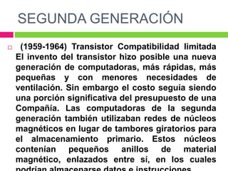 SEGUNDA GENERACIÓN
 (1959-1964) Transistor Compatibilidad limitada
El invento del transistor hizo posible una nueva
generación de computadoras, más rápidas, más
pequeñas y con menores necesidades de
ventilación. Sin embargo el costo seguía siendo
una porción significativa del presupuesto de una
Compañía. Las computadoras de la segunda
generación también utilizaban redes de núcleos
magnéticos en lugar de tambores giratorios para
el almacenamiento primario. Estos núcleos
contenían pequeños anillos de material
magnético, enlazados entre sí, en los cuales
 