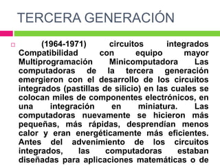 TERCERA GENERACIÓN
 (1964-1971) circuitos integrados
Compatibilidad con equipo mayor
Multiprogramación Minicomputadora Las
computadoras de la tercera generación
emergieron con el desarrollo de los circuitos
integrados (pastillas de silicio) en las cuales se
colocan miles de componentes electrónicos, en
una integración en miniatura. Las
computadoras nuevamente se hicieron más
pequeñas, más rápidas, desprendían menos
calor y eran energéticamente más eficientes.
Antes del advenimiento de los circuitos
integrados, las computadoras estaban
diseñadas para aplicaciones matemáticas o de
 