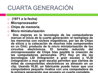 CUARTA GENERACIÓN
 (1971 a la fecha)
 Microprocesador
 Chips de memoria.
 Micro miniaturización
 Dos mejoras en la tecnología de las computadoras
marcan el inicio de la cuarta generación: el reemplazo de
las memorias con núcleos magnéticos, por las de Chips
de silicio y la colocación de muchos más componentes
en un Chic: producto de la micro miniaturización de los
circuitos electrónicos. El tamaño reducido del
microprocesador de Chips hizo posible la creación de
las computadoras personales. (PC) Hoy en día las
tecnologías LSI (Integración a gran escala) y VLSI
(integración a muy gran escala) permiten que cientos de
miles de componentes electrónicos se almacén en un
clip. Usando VLSI, un fabricante puede hacer que una
computadora pequeña rivalice con una computadora de
 