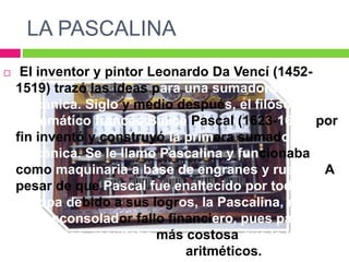 LA PASCALINA
 El inventor y pintor Leonardo Da Vencí (1452-
1519) trazó las ideas para una sumadora
mecánica. Siglo y medio después, el filósofo y
matemático francés Balicé Pascal (1623-1662) por
fin inventó y construyó la primera sumadora
mecánica. Se le llamo Pascalina y funcionaba
como maquinaria a base de engranes y ruedas. A
pesar de que Pascal fue enaltecido por toda
Europa debido a sus logros, la Pascalina, resultó
un desconsolador fallo financiero, pues para esos
momentos, resultaba más costosa que la labor
humana para los cálculos aritméticos.
 