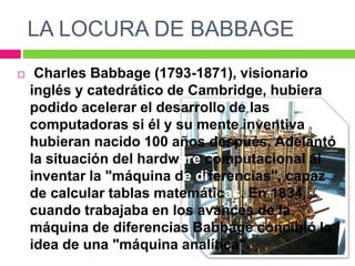 LA LOCURA DE BABBAGE
 Charles Babbage (1793-1871), visionario
inglés y catedrático de Cambridge, hubiera
podido acelerar el desarrollo de las
computadoras si él y su mente inventiva
hubieran nacido 100 años después. Adelantó
la situación del hardware computacional al
inventar la "máquina de diferencias", capaz
de calcular tablas matemáticas. En 1834,
cuando trabajaba en los avances de la
máquina de diferencias Babbage concibió la
idea de una "máquina analítica".
 