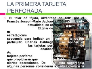 LA PRIMERA TARJETA
PERFORADA
 El telar de tejido, inventado en 1801 por el
Francés Joseph-Marie Jackard (1753-1834), usado
todavía en la actualidad, se controla por medio de
tarjetas perforadas. El telar de Jackard opera de la
manera siguiente: las tarje tarjetas se perforan
estratégicamente y se acomodan en cierta
secuencia para indicar un diseño de tejido en
particular. Charles Babbage quiso aplicar el
concepto de las tarjetas perforadas del telar de
Jackard en su motor analítico. En 1843 Lady Ada
Augusta Lovelace sugirió la idea de que las
tarjetas perforadas pudieran adaptarse de manera
que propiciaran que el motor de Babbage repitiera
ciertas operaciones. Debido a esta sugerencia
algunas personas consideran a Lady Lovelace la
 