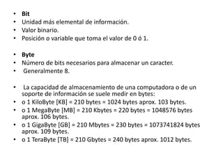 • Bit
• Unidad más elemental de información.
• Valor binario.
• Posición o variable que toma el valor de 0 ó 1.
• Byte
• Número de bits necesarios para almacenar un caracter.
• Generalmente 8.
• La capacidad de almacenamiento de una computadora o de un
soporte de información se suele medir en bytes:
• o 1 KiloByte [KB] = 210 bytes = 1024 bytes aprox. 103 bytes.
• o 1 MegaByte [MB] = 210 Kbytes = 220 bytes = 1048576 bytes
aprox. 106 bytes.
• o 1 GigaByte [GB] = 210 Mbytes = 230 bytes = 1073741824 bytes
aprox. 109 bytes.
• o 1 TeraByte [TB] = 210 Gbytes = 240 bytes aprox. 1012 bytes.
 