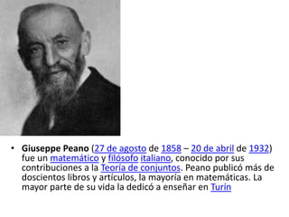 • Giuseppe Peano (27 de agosto de 1858 – 20 de abril de 1932)
fue un matemático y filósofo italiano, conocido por sus
contribuciones a la Teoría de conjuntos. Peano publicó más de
doscientos libros y artículos, la mayoría en matemáticas. La
mayor parte de su vida la dedicó a enseñar en Turín
 