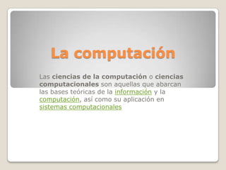 La computación
Las ciencias de la computación o ciencias
computacionales son aquellas que abarcan
las bases teóricas de la información y la
computación, así como su aplicación en
sistemas computacionales

 