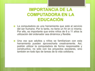 IMPORTANCIA DE LA
COMPUTADORA EN LA
EDUCACIÓN
 La computadora es una herramienta que está al servicio
del ser humano. Por lo tanto, no tiene un fin en sí misma.
Por ello, es importante que entre niños de 6 a 11 años la
utilización del ordenador sea dinámica y flexible.
 Una vez que adultos y niños se familiarizan con esta
herramienta pueden aprovecharla creativamente. Así,
podrán utilizar la computadora de forma responsable y
constructiva, no sólo con los proyectos escolares, sino
también en todo tipo de tareas de la vida cotidiana.
 