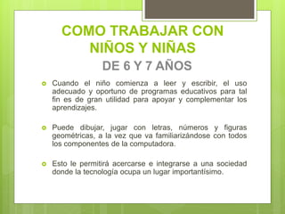 COMO TRABAJAR CON
NIÑOS Y NIÑAS
DE 6 Y 7 AÑOS
 Cuando el niño comienza a leer y escribir, el uso
adecuado y oportuno de programas educativos para tal
fin es de gran utilidad para apoyar y complementar los
aprendizajes.
 Puede dibujar, jugar con letras, números y figuras
geométricas, a la vez que va familiarizándose con todos
los componentes de la computadora.
 Esto le permitirá acercarse e integrarse a una sociedad
donde la tecnología ocupa un lugar importantísimo.
 