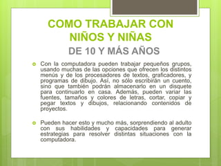 COMO TRABAJAR CON
NIÑOS Y NIÑAS
DE 10 Y MÁS AÑOS
 Con la computadora pueden trabajar pequeños grupos,
usando muchas de las opciones que ofrecen los distintos
menús y de los procesadores de textos, graficadores, y
programas de dibujo. Así, no sólo escribirán un cuento,
sino que también podrán almacenarlo en un disquete
para continuarlo en casa. Además, pueden variar las
fuentes, tamaños y colores de letras, cortar, copiar y
pegar textos y dibujos, relacionando contenidos de
proyectos.
 Pueden hacer esto y mucho más, sorprendiendo al adulto
con sus habilidades y capacidades para generar
estrategias para resolver distintas situaciones con la
computadora.
 