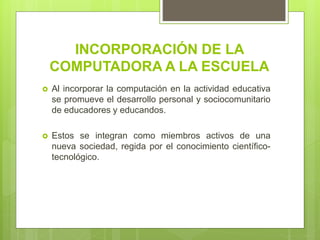 INCORPORACIÓN DE LA
COMPUTADORA A LA ESCUELA
 Al incorporar la computación en la actividad educativa
se promueve el desarrollo personal y sociocomunitario
de educadores y educandos.
 Estos se integran como miembros activos de una
nueva sociedad, regida por el conocimiento científico-
tecnológico.
 