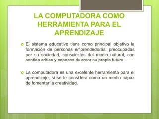 LA COMPUTADORA COMO
HERRAMIENTA PARA EL
APRENDIZAJE
 El sistema educativo tiene como principal objetivo la
formación de personas emprendedoras, preocupadas
por su sociedad, conscientes del medio natural, con
sentido crítico y capaces de crear su propio futuro.
 La computadora es una excelente herramienta para el
aprendizaje, si se le considera como un medio capaz
de fomentar la creatividad.
 