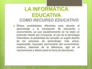 LA INFORMÁTICA
EDUCATIVA
COMO RECURSO EDUCATIVO
 Ofrece posibilidades diferentes para abordar el
aprendizaje y la concepción de educación y
conocimiento, ya que paulatinamente se ha dado un
profundo interés por incorporar, al uso de la tecnología
informática, la posibilidad de concebir un sujeto distinto
de los procesos de aprendizaje: más activo,
responsable, buscador permanente del conocimiento,
creativo, tolerante de la diferencia, ágil en el
razonamiento y diestro para la toma de decisiones.
 