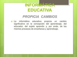 INFORMÁTICA
EDUCATIVA
PROPICIA CAMBIOS
 La informática educativa propicia un cambio
significativo en la concepción del aprendizaje, del
educador, del sujeto aprendiz y, por ende, de los
mismos procesos de enseñanza y aprendizaje.
 