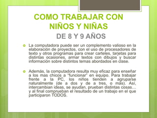 COMO TRABAJAR CON
NIÑOS Y NIÑAS
DE 8 Y 9 AÑOS
 La computadora puede ser un complemento valioso en la
elaboración de proyectos, con el uso de procesadores de
texto y otros programas para crear carteles, tarjetas para
distintas ocasiones, armar textos con dibujos y buscar
información sobre distintos temas abordados en clase.
 Además, la computadora resulta muy eficaz para enseñar
a los mas chicos a “funcionar” en equipo. Para trabajar
frente a la PC, los niños tienden a agruparse
naturalmente (de a dos y de a tres, o más). Así,
intercambian ideas, se ayudan, prueban distintas cosas…
y al final comprueban el resultado de un trabajo en el que
participaron TODOS.
 
