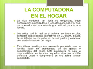 LA COMPUTADORA
EN EL HOGAR
 La vida moderna, tan llena de exigencias, debe
encontrarnos organizados en todos los aspectos. Por eso,
un ordenador en casa será de gran utilidad para toda la
familia.
 Los niños podrán realizar y archivar su tarea escolar,
consultar enciclopedias interactivas en CD-ROM, dibujar,
llevar listados de compañeros, de sus gastos y colaborar
con la administración del hogar.
 Esto último constituye una excelente propuesta para la
familia: llevar un presupuesto de los gastos y
compromisos del hogar. Esto promoverá no sólo la
responsabilidad en los más pequeños, sino que también
generará unión y compromiso en una tarea familiar
compartida.
 