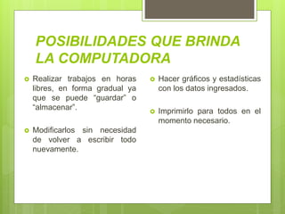 POSIBILIDADES QUE BRINDA
LA COMPUTADORA
 Realizar trabajos en horas
libres, en forma gradual ya
que se puede “guardar” o
“almacenar”.
 Modificarlos sin necesidad
de volver a escribir todo
nuevamente.
 Hacer gráficos y estadísticas
con los datos ingresados.
 Imprimirlo para todos en el
momento necesario.
 