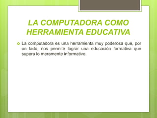 LA COMPUTADORA COMO
HERRAMIENTA EDUCATIVA
 La computadora es una herramienta muy poderosa que, por
un lado, nos permite lograr una educación formativa que
supera lo meramente informativo.
 