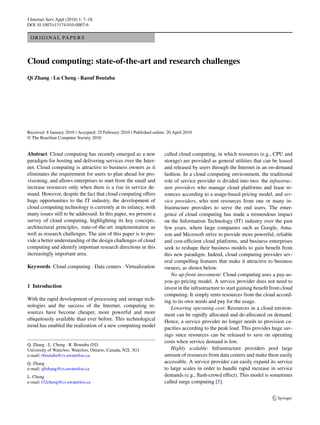 J Internet Serv Appl (2010) 1: 7–18
DOI 10.1007/s13174-010-0007-6

 O R I G I N A L PA P E R S



Cloud computing: state-of-the-art and research challenges
Qi Zhang · Lu Cheng · Raouf Boutaba




Received: 8 January 2010 / Accepted: 25 February 2010 / Published online: 20 April 2010
© The Brazilian Computer Society 2010


Abstract Cloud computing has recently emerged as a new                  called cloud computing, in which resources (e.g., CPU and
paradigm for hosting and delivering services over the Inter-            storage) are provided as general utilities that can be leased
net. Cloud computing is attractive to business owners as it             and released by users through the Internet in an on-demand
eliminates the requirement for users to plan ahead for pro-             fashion. In a cloud computing environment, the traditional
visioning, and allows enterprises to start from the small and           role of service provider is divided into two: the infrastruc-
increase resources only when there is a rise in service de-             ture providers who manage cloud platforms and lease re-
mand. However, despite the fact that cloud computing offers             sources according to a usage-based pricing model, and ser-
huge opportunities to the IT industry, the development of               vice providers, who rent resources from one or many in-
cloud computing technology is currently at its infancy, with            frastructure providers to serve the end users. The emer-
many issues still to be addressed. In this paper, we present a          gence of cloud computing has made a tremendous impact
survey of cloud computing, highlighting its key concepts,               on the Information Technology (IT) industry over the past
architectural principles, state-of-the-art implementation as            few years, where large companies such as Google, Ama-
well as research challenges. The aim of this paper is to pro-           zon and Microsoft strive to provide more powerful, reliable
vide a better understanding of the design challenges of cloud           and cost-efﬁcient cloud platforms, and business enterprises
computing and identify important research directions in this            seek to reshape their business models to gain beneﬁt from
increasingly important area.                                            this new paradigm. Indeed, cloud computing provides sev-
                                                                        eral compelling features that make it attractive to business
Keywords Cloud computing · Data centers · Virtualization                owners, as shown below.
                                                                           No up-front investment: Cloud computing uses a pay-as-
                                                                        you-go pricing model. A service provider does not need to
1 Introduction                                                          invest in the infrastructure to start gaining beneﬁt from cloud
                                                                        computing. It simply rents resources from the cloud accord-
With the rapid development of processing and storage tech-              ing to its own needs and pay for the usage.
nologies and the success of the Internet, computing re-                    Lowering operating cost: Resources in a cloud environ-
sources have become cheaper, more powerful and more                     ment can be rapidly allocated and de-allocated on demand.
ubiquitously available than ever before. This technological             Hence, a service provider no longer needs to provision ca-
trend has enabled the realization of a new computing model              pacities according to the peak load. This provides huge sav-
                                                                        ings since resources can be released to save on operating
                                                                        costs when service demand is low.
Q. Zhang · L. Cheng · R. Boutaba ( )
University of Waterloo, Waterloo, Ontario, Canada, N2L 3G1                 Highly scalable: Infrastructure providers pool large
e-mail: rboutaba@cs.uwaterloo.ca                                        amount of resources from data centers and make them easily
Q. Zhang                                                                accessible. A service provider can easily expand its service
e-mail: q8zhang@cs.uwaterloo.ca                                         to large scales in order to handle rapid increase in service
L. Cheng                                                                demands (e.g., ﬂash-crowd effect). This model is sometimes
e-mail: l32cheng@cs.uwaterloo.ca                                        called surge computing [5].
 