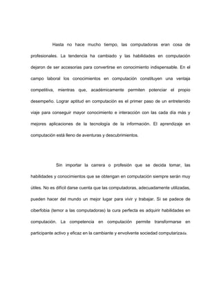 Hasta no hace mucho tiempo, las computadoras eran cosa de
profesionales. La tendencia ha cambiado y las habilidades en computación
dejaron de ser accesorias para convertirse en conocimiento indispensable. En el
campo laboral los conocimientos en computación constituyen una ventaja
competitiva, mientras que, académicamente permiten potenciar el propio
desempeño. Lograr aptitud en computación es el primer paso de un entretenido
viaje para conseguir mayor conocimiento e interacción con las cada día más y
mejores aplicaciones de la tecnología de la información. El aprendizaje en
computación está lleno de aventuras y descubrimientos.

Sin importar la carrera o profesión que se decida tomar, las
habilidades y conocimientos que se obtengan en computación siempre serán muy
útiles. No es difícil darse cuenta que las computadoras, adecuadamente utilizadas,
pueden hacer del mundo un mejor lugar para vivir y trabajar. Si se padece de
ciberfobia (temor a las computadoras) la cura perfecta es adquirir habilidades en
computación. La competencia en computación permite transformarse en
participante activo y eficaz en la cambiante y envolvente sociedad computariza da.

 