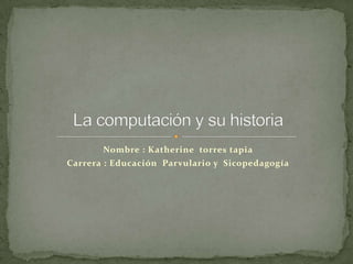 Nombre : Katherine  torres tapia  Carrera : Educación  Parvulario y  Sicopedagogía  La computación y su historia   