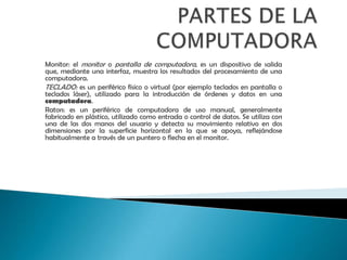 PARTES DE LA COMPUTADORAMonitor: el monitor o pantalla de computadora, es un dispositivo de salida que, mediante una interfaz, muestra los resultados del procesamiento de una computadora. TECLADO: es un periférico físico o virtual (por ejemplo teclados en pantalla o teclados láser), utilizado para la introducción de órdenes y datos en una computadora. Raton: es un periférico de computadora de uso manual, generalmente fabricado en plástico, utilizado como entrada o control de datos. Se utiliza con una de las dos manos del usuario y detecta su movimiento relativo en dos dimensiones por la superficie horizontal en la que se apoya, reflejándose habitualmente a través de un puntero o flecha en el monitor.