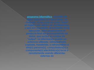 programa informático, necesita de datos específicos (a estos datos, en conjunto, se les conoce como "Input" en inglés) que deben ser suministrados, y que son requeridos al momento de la ejecución, para proporcionar el producto final del procesamiento de datos, que recibe el nombre de "output". La información puede ser entonces utilizada, reinterpretada, copiada, transferida, o retransmitida a otra(s) persona(s), computadora(s) o componente(s) electrónico(s) local o remotamente usando diferentes sistemas de