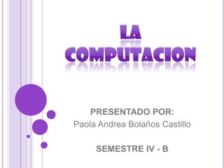LA COMPUTACION PRESENTADO POR: Paola Andrea Bolaños Castillo SEMESTRE IV - B 