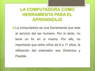 LA COMPUTADORA COMO
HERRAMIENTA PARA EL
APRENDIZAJE
 La computadora es una herramienta que esta
al servicio del ser humano. Por lo tanto, no
tiene un fin en si misma. Por ello, es
importante que entre niños de 6 a 11 años, la
utilización del ordenador sea Dinámica y
Flexible.
 