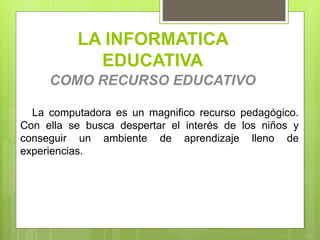 LA INFORMATICA
EDUCATIVA
COMO RECURSO EDUCATIVO
La computadora es un magnifico recurso pedagógico.
Con ella se busca despertar el interés de los niños y
conseguir un ambiente de aprendizaje lleno de
experiencias.
 