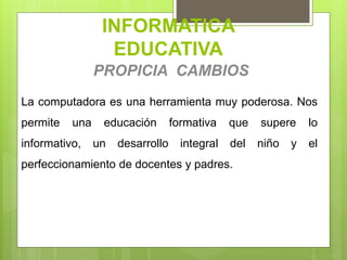 INFORMATICA
EDUCATIVA
PROPICIA CAMBIOS
La computadora es una herramienta muy poderosa. Nos
permite una educación formativa que supere lo
informativo, un desarrollo integral del niño y el
perfeccionamiento de docentes y padres.
 