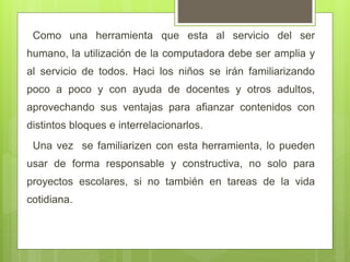 Como una herramienta que esta al servicio del ser
humano, la utilización de la computadora debe ser amplia y
al servicio de todos. Haci los niños se irán familiarizando
poco a poco y con ayuda de docentes y otros adultos,
aprovechando sus ventajas para afianzar contenidos con
distintos bloques e interrelacionarlos.
Una vez se familiarizen con esta herramienta, lo pueden
usar de forma responsable y constructiva, no solo para
proyectos escolares, si no también en tareas de la vida
cotidiana.
 