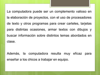La computadora puede ser un complemento valioso en
la elaboración de proyectos, con el uso de procesadores
de texto y otros programas para crear carteles, tarjetas
para distintas ocasiones, armar textos con dibujos y
buscar información sobre distintos temas abordados en
clase.
Además, la computadora resulta muy eficaz para
enseñar a los chicos a trabajar en equipo.
 