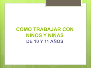 COMO TRABAJAR CON
NIÑOS Y NIÑAS
DE 10 Y 11 AÑOS
 