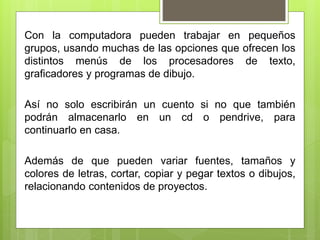 Con la computadora pueden trabajar en pequeños
grupos, usando muchas de las opciones que ofrecen los
distintos menús de los procesadores de texto,
graficadores y programas de dibujo.
Así no solo escribirán un cuento si no que también
podrán almacenarlo en un cd o pendrive, para
continuarlo en casa.
Además de que pueden variar fuentes, tamaños y
colores de letras, cortar, copiar y pegar textos o dibujos,
relacionando contenidos de proyectos.
 