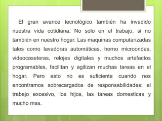 El gran avance tecnológico también ha invadido
nuestra vida cotidiana. No solo en el trabajo, si no
también en nuestro hogar. Las maquinas computarizadas
tales como lavadoras automáticas, horno microondas,
videocaseteras, relojes digitales y muchos artefactos
programables, facilitan y agilizan muchas tareas en el
hogar. Pero esto no es suficiente cuando nos
encontramos sobrecargados de responsabilidades: el
trabajo excesivo, los hijos, las tareas domesticas y
mucho mas.
 