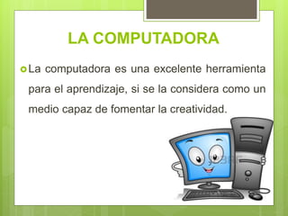 LA COMPUTADORA
La computadora es una excelente herramienta
para el aprendizaje, si se la considera como un
medio capaz de fomentar la creatividad.
 