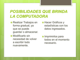 POSIBILIDADES QUE BRINDA
LA COMPUTADORA
 Realizar Trabajos en
forma gradual, ya
que se puede
guardar o almacenar.
 Modificarlo sin
necesidad de volver
a escribir todo
nuevamente.
 Hacer Gráficos y
estadísticas con los
datos ingresados.
 Imprimirlos para
todos en el momento
necesario.
 