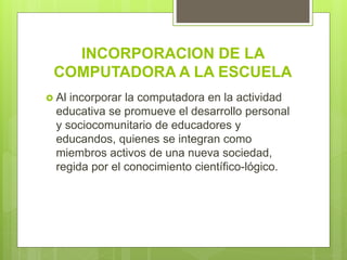 INCORPORACION DE LA
COMPUTADORA A LA ESCUELA
 Al incorporar la computadora en la actividad
educativa se promueve el desarrollo personal
y sociocomunitario de educadores y
educandos, quienes se integran como
miembros activos de una nueva sociedad,
regida por el conocimiento científico-lógico.
 