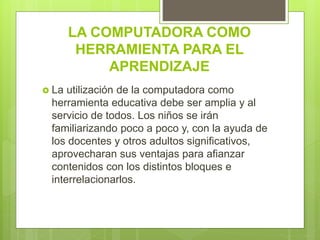 LA COMPUTADORA COMO
HERRAMIENTA PARA EL
APRENDIZAJE
 La utilización de la computadora como
herramienta educativa debe ser amplia y al
servicio de todos. Los niños se irán
familiarizando poco a poco y, con la ayuda de
los docentes y otros adultos significativos,
aprovecharan sus ventajas para afianzar
contenidos con los distintos bloques e
interrelacionarlos.
 