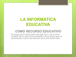 LA INFORMATICA
EDUCATIVA
COMO RECURSO EDUCATIVO
Es propio de la ultima parte del siglo XX y, por lo tanto,
portador de la crisis de la sociedad y de la cultura que es
cuestionada a partir del discurso de la posmodernidad.
 
