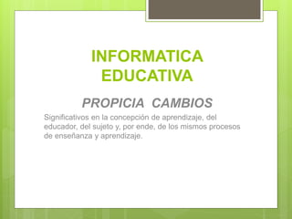 INFORMATICA
EDUCATIVA
PROPICIA CAMBIOS
Significativos en la concepción de aprendizaje, del
educador, del sujeto y, por ende, de los mismos procesos
de enseñanza y aprendizaje.
 